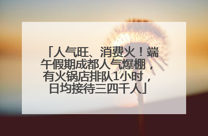 人气旺、消费火！端午假期成都人气爆棚，有火锅店排队1小时，日均接待三四千人