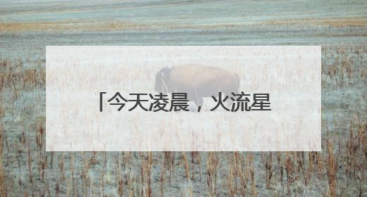 今天凌晨，火流星照亮北京夜空！你看（听）到了吗？