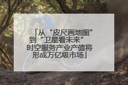 从“皮尺画地图”到“卫星看未来” 时空服务产业产值将形成万亿级市场