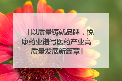以质量铸就品牌，悦康药业谱写医药产业高质量发展新篇章
