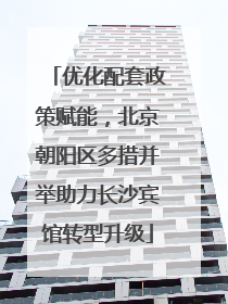 优化配套政策赋能，北京朝阳区多措并举助力长沙宾馆转型升级