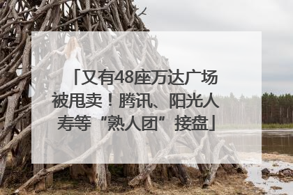 又有48座万达广场被甩卖！腾讯、阳光人寿等“熟人团”接盘