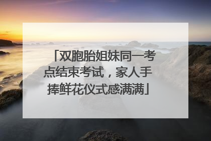 双胞胎姐妹同一考点结束考试，家人手捧鲜花仪式感满满