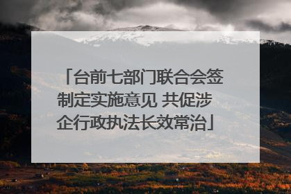 台前七部门联合会签制定实施意见 共促涉企行政执法长效常治