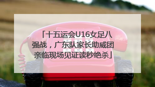 十五运会U16女足八强战，广东队家长助威团亲临现场见证读秒绝杀
