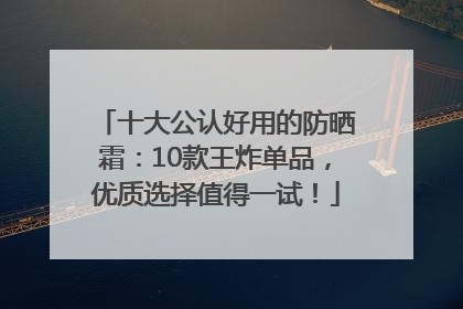 十大公认好用的防晒霜：10款王炸单品，优质选择值得一试！