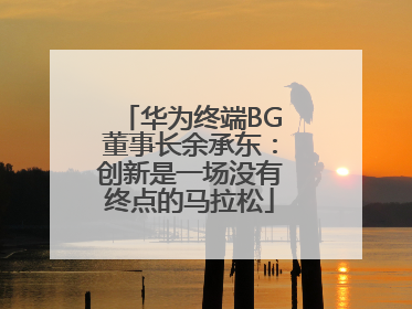 华为终端BG董事长余承东：创新是一场没有终点的马拉松