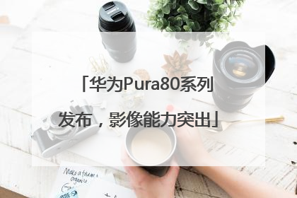 华为Pura80系列发布，影像能力突出