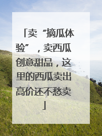 卖“摘瓜体验”，卖西瓜创意甜品，这里的西瓜卖出高价还不愁卖