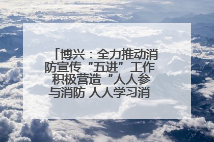 博兴：全力推动消防宣传“五进”工作 积极营造“人人参与消防 人人学习消防”的良好氛围