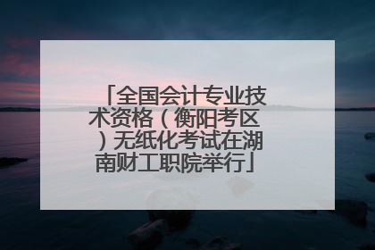 全国会计专业技术资格（衡阳考区）无纸化考试在湖南财工职院举行