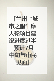 兰州“城市之眼”摩天轮项目建设进度过半 预计7月中旬与市民见面