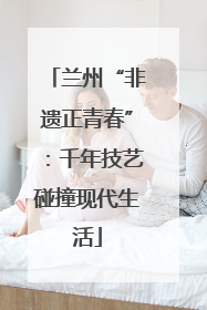 兰州“非遗正青春”：千年技艺碰撞现代生活