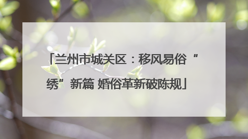 兰州市城关区：移风易俗“绣”新篇 婚俗革新破陈规