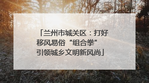 兰州市城关区：打好移风易俗“组合拳” 引领城乡文明新风尚