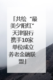 共绘“最美夕阳红” 天津银行携手10家 单位成立养老金融联盟