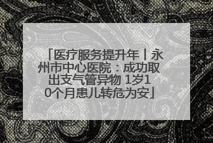 医疗服务提升年丨永州市中心医院：成功取出支气管异物 1岁10个月患儿转危为安