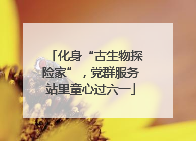 化身“古生物探险家”，党群服务站里童心过六一