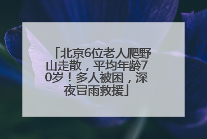 北京6位老人爬野山走散，平均年龄70岁！多人被困，深夜冒雨救援