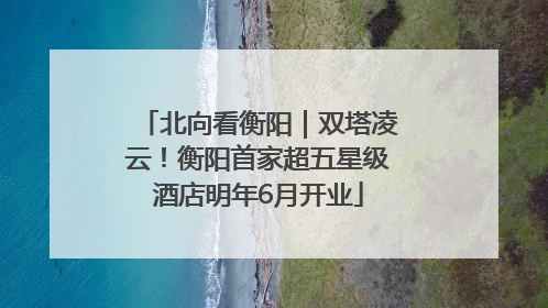 北向看衡阳｜双塔凌云！衡阳首家超五星级酒店明年6月开业