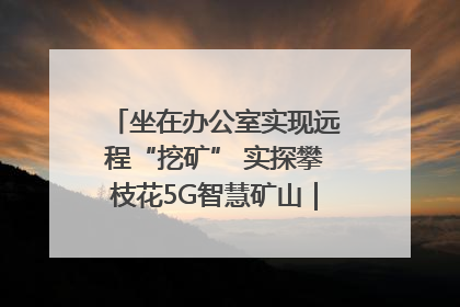 坐在办公室实现远程“挖矿” 实探攀枝花5G智慧矿山｜网络名人四川行