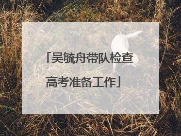 吴毓舟带队检查高考准备工作