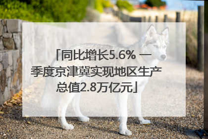 同比增长5.6% 一季度京津冀实现地区生产总值2.8万亿元