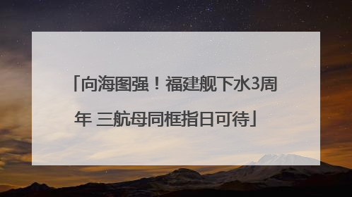 向海图强！福建舰下水3周年 三航母同框指日可待