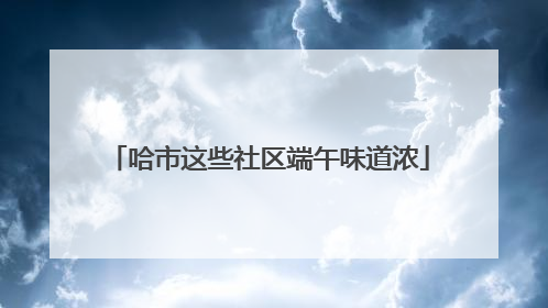 哈市这些社区端午味道浓