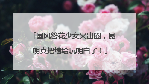国风簪花少女火出圈，昆明真把墙绘玩明白了！