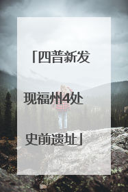 四普新发现福州4处史前遗址