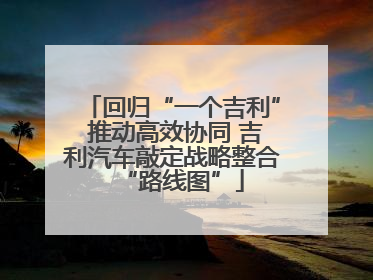 回归“一个吉利” 推动高效协同 吉利汽车敲定战略整合“路线图”