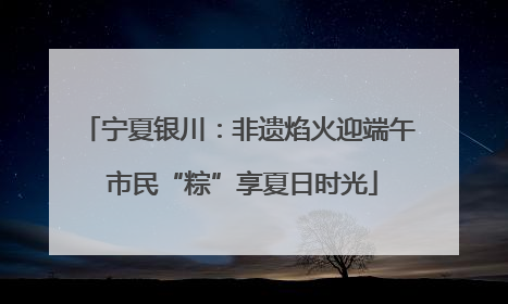 宁夏银川：非遗焰火迎端午 市民“粽”享夏日时光