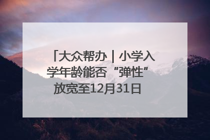 大众帮办｜小学入学年龄能否“弹性”放宽至12月31日？有地方已在探索
