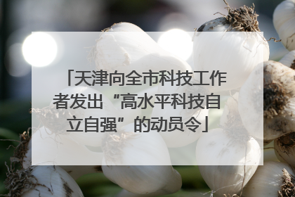 天津向全市科技工作者发出“高水平科技自立自强”的动员令