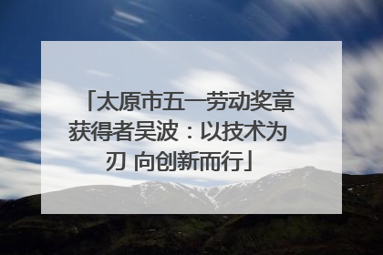 太原市五一劳动奖章获得者吴波：以技术为刃 向创新而行