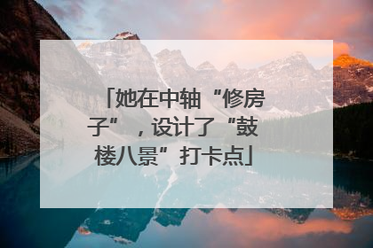 她在中轴“修房子”，设计了“鼓楼八景”打卡点