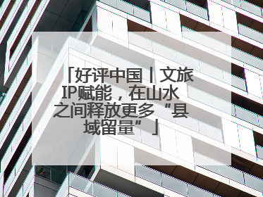 好评中国丨文旅IP赋能，在山水之间释放更多“县域留量”