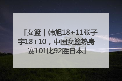 女篮｜韩旭18+11张子宇18+10，中国女篮热身赛101比92胜日本