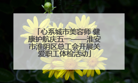 心系城市美容师 健康护航庆五一——淮安市淮阴区总工会开展关爱职工体检活动