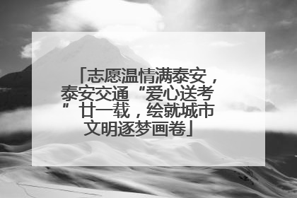 志愿温情满泰安，泰安交通“爱心送考”廿一载，绘就城市文明逐梦画卷