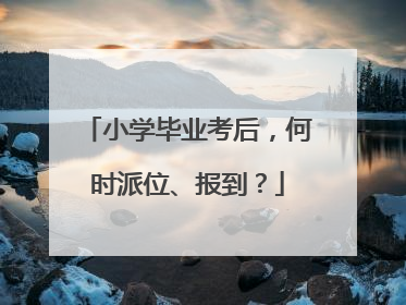 小学毕业考后，何时派位、报到？