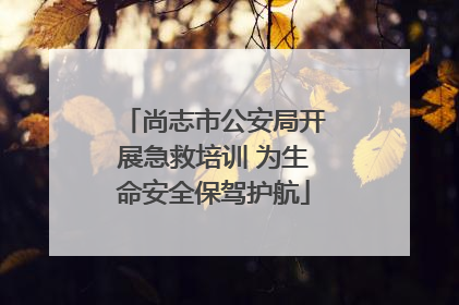 尚志市公安局开展急救培训 为生命安全保驾护航