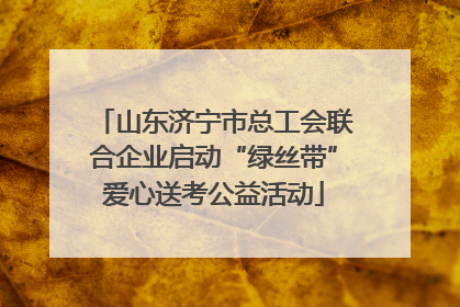 山东济宁市总工会联合企业启动“绿丝带”爱心送考公益活动