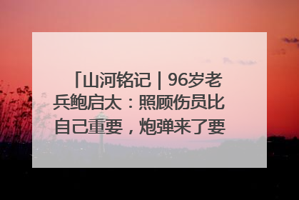 山河铭记｜96岁老兵鲍启太：照顾伤员比自己重要，炮弹来了要趴在他们身上