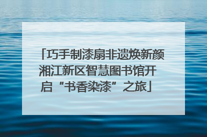 巧手制漆扇非遗焕新颜 湘江新区智慧图书馆开启“书香染漆”之旅