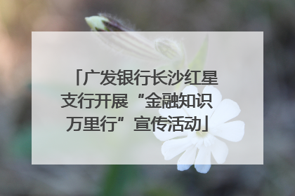 广发银行长沙红星支行开展“金融知识万里行”宣传活动