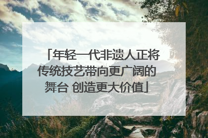 年轻一代非遗人正将传统技艺带向更广阔的舞台 创造更大价值