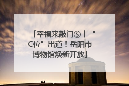 幸福来敲门⑤丨“C位”出道！岳阳市博物馆焕新开放