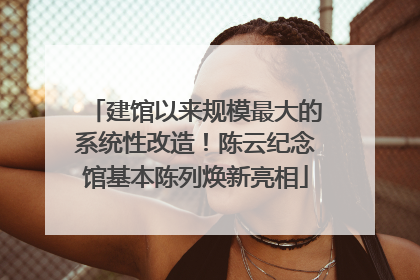 建馆以来规模最大的系统性改造！陈云纪念馆基本陈列焕新亮相